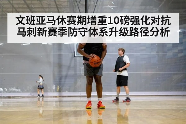 文班亚马休赛期增重10磅强化对抗 马刺新赛季防守体系升级路径分析 - hth