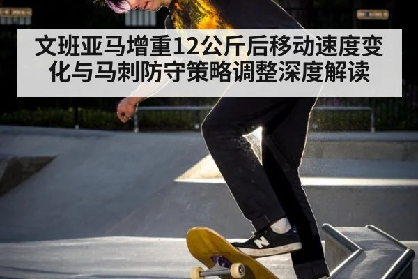 文班亚马增重12公斤后移动速度变化与马刺防守策略调整深度解读 - hth