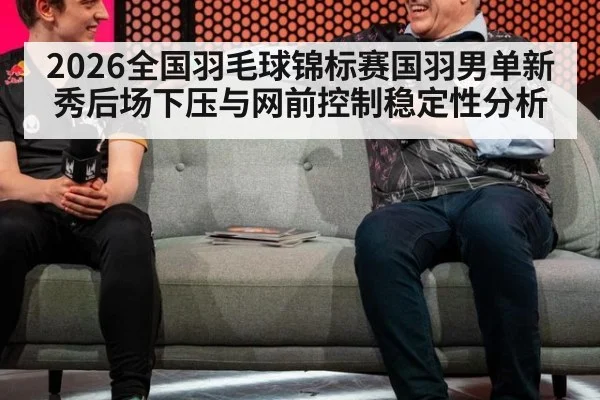 2026全国羽毛球锦标赛国羽男单新秀后场下压与网前控制稳定性分析
